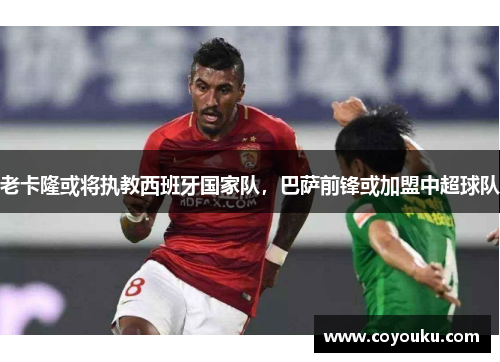 老卡隆或将执教西班牙国家队，巴萨前锋或加盟中超球队